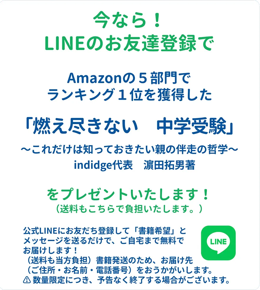今なら！LINEのお友達登録でAmazonの５部門でランキング１位を獲得した「燃え尽きない　中学受験」〜これだけは知っておきたい親の伴走の哲学〜indidge代表濵田拓男著をプレゼントいたします！（送料もこちらで負担いたします。）公式LINEにお友だち登録して「書籍希望」とメッセージを送るだけで、ご自宅まで無料でお届けします！（送料も当方負担）書籍発送のため、お届け先（ご住所・お名前・電話番号）をおうかがいします。⚠️ 数量限定につき、予告なく終了する場合がございます。